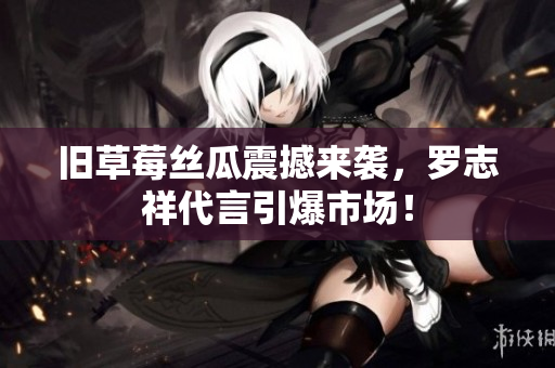 旧草莓丝瓜震撼来袭，罗志祥代言引爆市场！