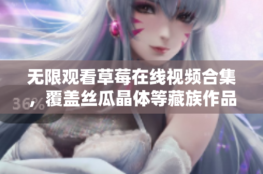 无限观看草莓在线视频合集，覆盖丝瓜晶体等藏族作品