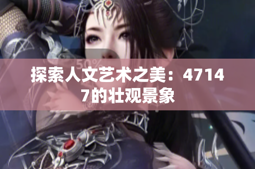 探索人文艺术之美：47147的壮观景象