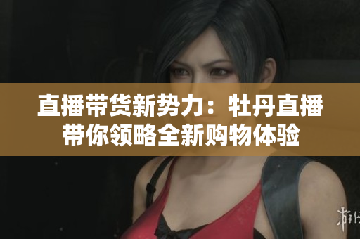 直播带货新势力：牡丹直播带你领略全新购物体验