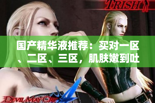 国产精华液推荐：买对一区、二区、三区，肌肤嫩到吐!
