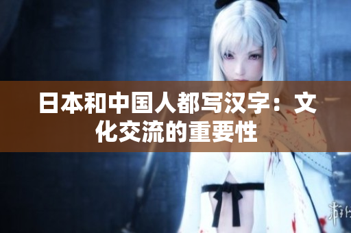 日本和中国人都写汉字：文化交流的重要性