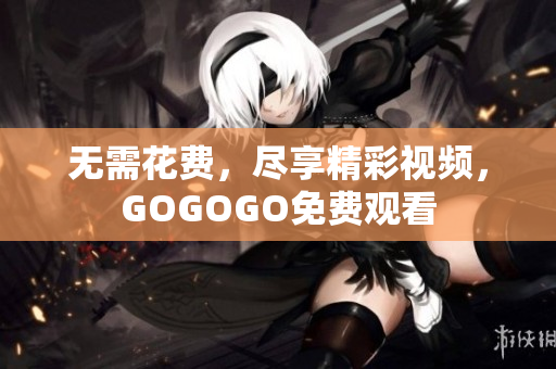 无需花费，尽享精彩视频，GOGOGO免费观看