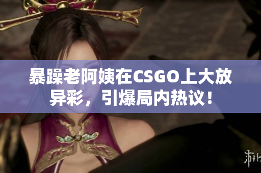 暴躁老阿姨在CSGO上大放异彩，引爆局内热议！