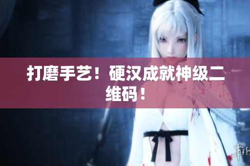 打磨手艺！硬汉成就神级二维码！