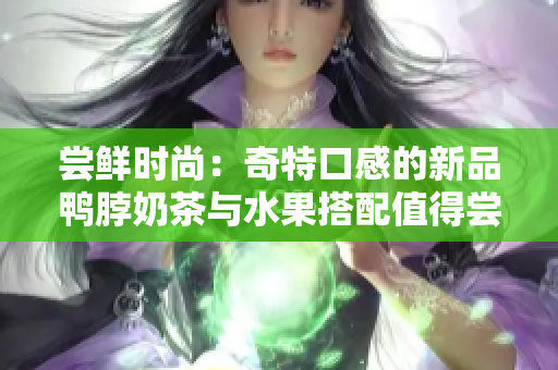 尝鲜时尚：奇特口感的新品鸭脖奶茶与水果搭配值得尝试！