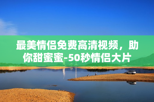 最美情侣免费高清视频，助你甜蜜蜜-50秒情侣大片