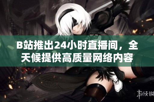 B站推出24小时直播间，全天候提供高质量网络内容