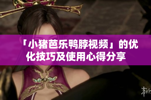 「小猪芭乐鸭脖视频」的优化技巧及使用心得分享