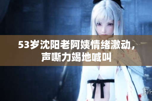 53岁沈阳老阿姨情绪激动，声嘶力竭地喊叫
