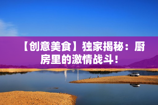 【创意美食】独家揭秘：厨房里的激情战斗！