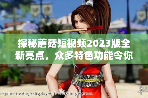 探秘蘑菇短视频2023版全新亮点，众多特色功能令你爱不释手