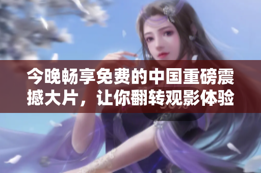 今晚畅享免费的中国重磅震撼大片，让你翻转观影体验！