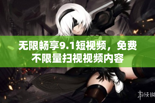 无限畅享9.1短视频，免费不限量扫视视频内容