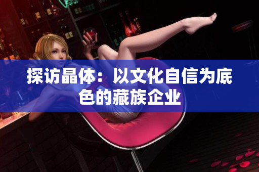 探访晶体：以文化自信为底色的藏族企业