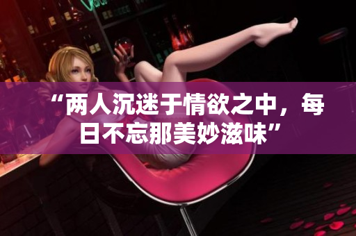 “两人沉迷于情欲之中，每日不忘那美妙滋味”