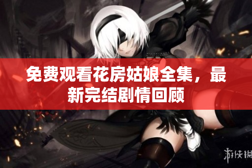 免费观看花房姑娘全集，最新完结剧情回顾