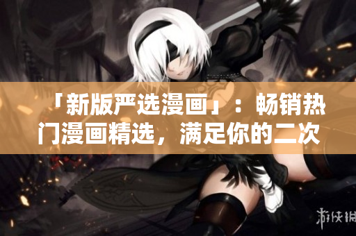 「新版严选漫画」：畅销热门漫画精选，满足你的二次元幻想