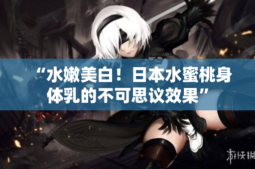 “水嫩美白！日本水蜜桃身体乳的不可思议效果”