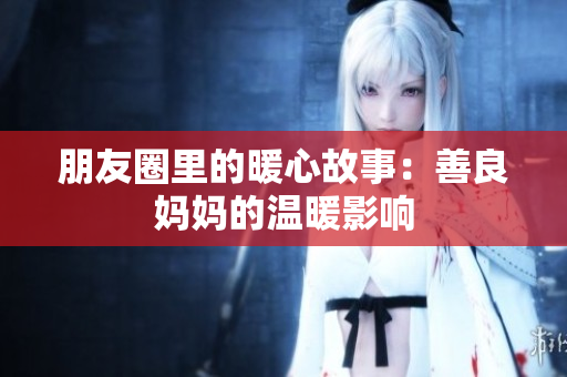 朋友圈里的暖心故事：善良妈妈的温暖影响