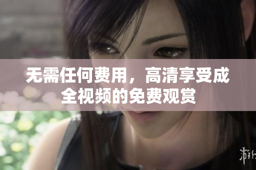 无需任何费用，高清享受成全视频的免费观赏