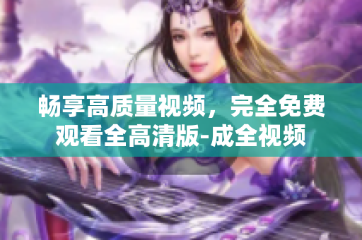 畅享高质量视频，完全免费观看全高清版-成全视频