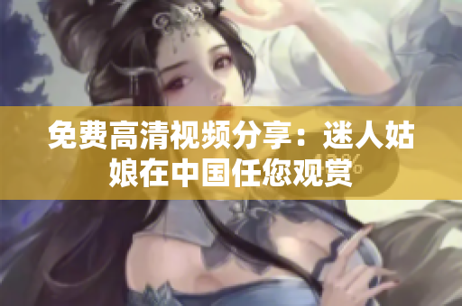 免费高清视频分享：迷人姑娘在中国任您观赏