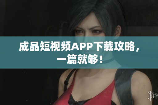 成品短视频APP下载攻略，一篇就够！