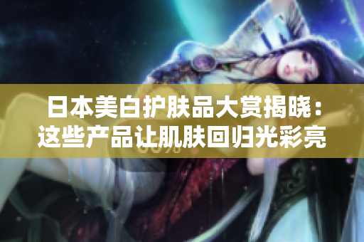 日本美白护肤品大赏揭晓：这些产品让肌肤回归光彩亮白