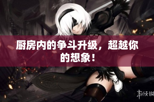 厨房内的争斗升级，超越你的想象！