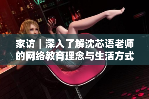 家访｜深入了解沈芯语老师的网络教育理念与生活方式