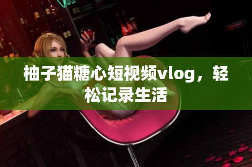 柚子猫糖心短视频vlog，轻松记录生活