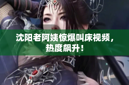 沈阳老阿姨惊爆叫床视频，热度飙升！