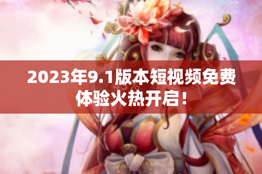 2023年9.1版本短视频免费体验火热开启！