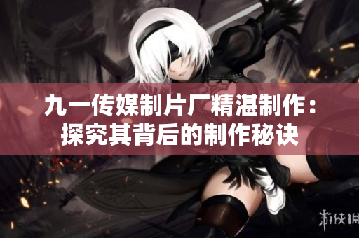 九一传媒制片厂精湛制作：探究其背后的制作秘诀