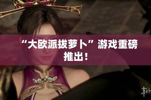 “大欧派拔萝卜”游戏重磅推出！