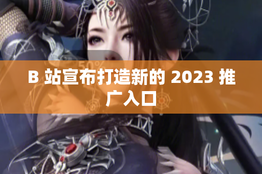B 站宣布打造新的 2023 推广入口