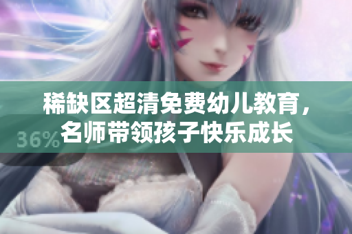 稀缺区超清免费幼儿教育，名师带领孩子快乐成长