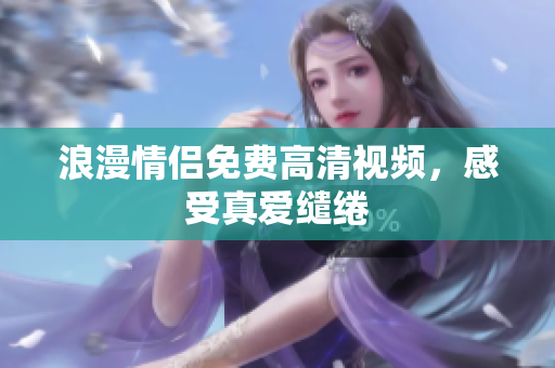 浪漫情侣免费高清视频，感受真爱缱绻
