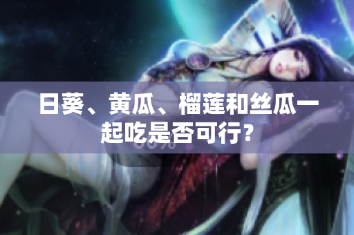 日葵、黄瓜、榴莲和丝瓜一起吃是否可行？