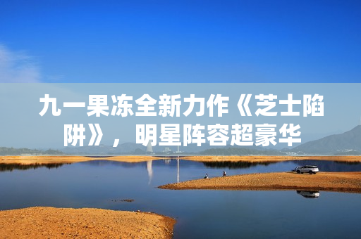 九一果冻全新力作《芝士陷阱》，明星阵容超豪华
