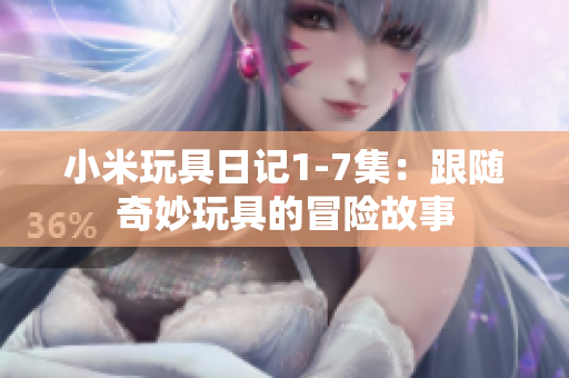 小米玩具日记1-7集：跟随奇妙玩具的冒险故事