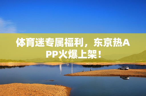 体育迷专属福利，东京热APP火爆上架！