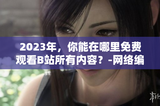 2023年，你能在哪里免费观看B站所有内容？-网络编辑干货分享
