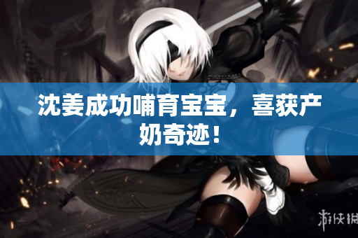 沈姜成功哺育宝宝，喜获产奶奇迹！