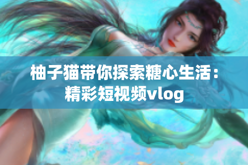 柚子猫带你探索糖心生活：精彩短视频vlog