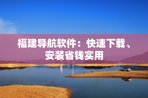福建导航软件：快速下载、安装省钱实用