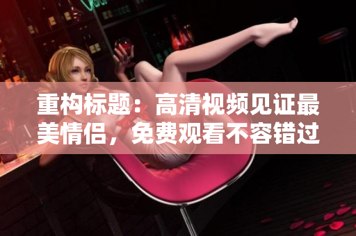 重构标题：高清视频见证最美情侣，免费观看不容错过
