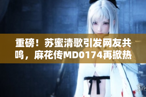 重磅！苏蜜清歌引发网友共鸣，麻花传MD0174再掀热潮