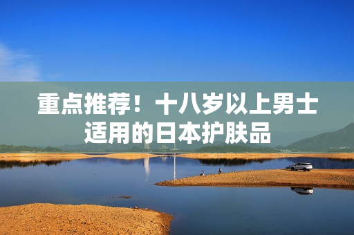 重点推荐！十八岁以上男士适用的日本护肤品